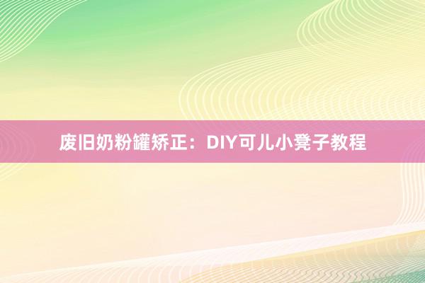 废旧奶粉罐矫正：DIY可儿小凳子教程