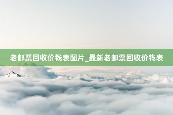 老邮票回收价钱表图片_最新老邮票回收价钱表