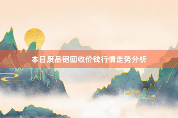 本日废品铝回收价钱行情走势分析